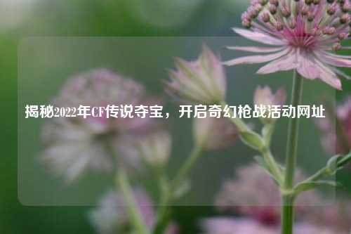 揭秘2022年CF传说夺宝，开启奇幻枪战活动网址