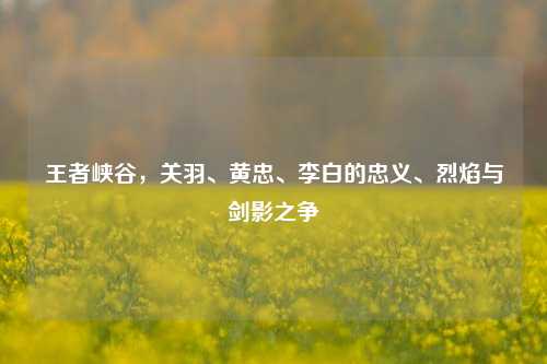 王者峡谷，关羽、黄忠、李白的忠义、烈焰与剑影之争