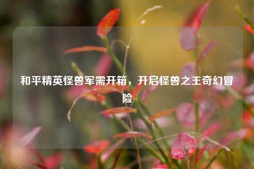 和平精英怪兽军需开箱，开启怪兽之王奇幻冒险