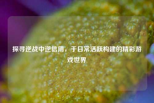 探寻逆战中逆信用，于日常活跃构建的精彩游戏世界