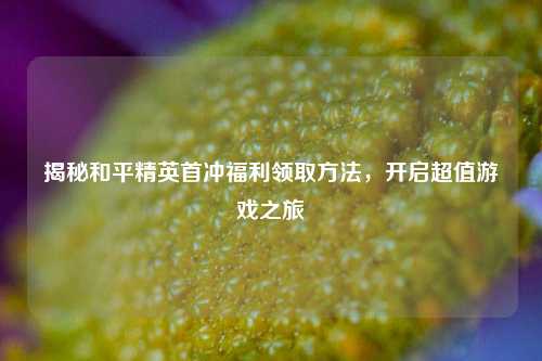 揭秘和平精英首冲福利领取方法,开启超值游戏之旅
