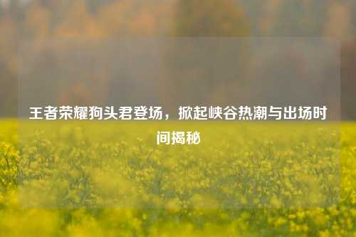 王者荣耀狗头君登场,掀起峡谷热潮与出场时间揭秘