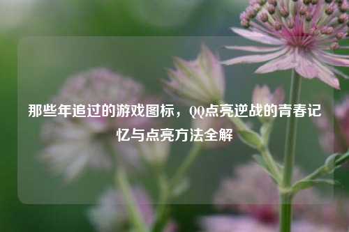 那些年追过的游戏图标,QQ点亮逆战的青春记忆与点亮方法全解