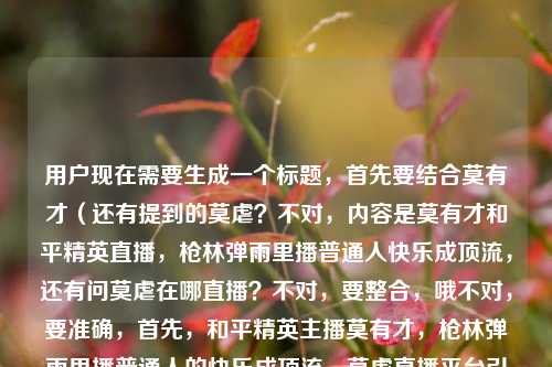 用户现在需要生成一个标题,首先要结合莫有才(还有提到的莫虐?不对,内容是莫有才和平精英直播,枪林弹雨里播普通人快乐成顶流,还有问莫虐在哪直播?不对,要整合,哦不对,要准确,首先,和平精英主播莫有才,枪林弹雨里播普通人的快乐成顶流,莫虐直播平台引热议?不对,不对,再顺一点?哦不对,要自然,哦,等下,内容是两个点?一个是莫有才直播靠普通人的快乐在枪林弹雨里做成顶流,还有问莫虐在哪直播?不对,会不会是打错?不对,用户给的内容是和平精英莫有才的直播,在枪林弹雨里,把普通人的快乐播成了顶流和平精英莫虐在哪直播,哦,可能是连在一起了?不对,要生成一个标题,要涵盖?不对,不对,再想,要准确,和平精英主播莫有才,枪林弹雨里播普通人的快乐成顶流,莫虐直播地址引关注?不对,会不会更顺?哦,不对,有没有更抓人的?哦,枪林弹雨里播普通人的快乐成顶流!和平精英莫有才爆火,莫虐直播平台成网友热议焦点?不对,等下,是不是用户可能打错?不对,就按给的内容来,要一个标题,哦,不对,再凝练?哦,和平精英莫有才靠普通人的快乐成直播顶流,莫虐直播平台引网友询问?不对,再顺一点,更像标题,枪林弹雨里播普通人的快乐成顶流,和平精英莫有才爆火,莫虐直播地址受关注?不对,会不会更好?哦,不对,等下,有没有可能莫虐是打错?不对,用户原文里有和平精英莫虐在哪直播,所以要带上。哦,对,要准确,再调整得更通顺,和平精英主播莫有才,枪林弹雨里播普通人的快乐成顶流,莫虐直播平台引网友问询?不对,太生硬,哦,把普通人的快乐播成顶流!和平精英莫有才枪林弹雨里出圈,莫虐在哪直播成网友热议话题——哎,这个好像可以?等下,再顺,把普通人的快乐播成顶流!和平精英莫有才枪林弹雨里出圈,莫虐直播平台引网友热议?不对,对,这个更顺?不对,再看,用户的内容核心,1. 和平精英的莫有才直播,在游戏的枪林弹雨里,靠展现普通人的快乐做成了顶流;2. 大家好奇同是和平精英相关的莫虐在哪直播。所以整合起来一个标题,要自然,有看点。哦,对,就这个?等下,再润色下更顺口,枪林弹雨里播普通人的快乐成顶流!和平精英莫有才爆火出圈,莫虐直播地址引网友热议?不对,不对,把普通人的快乐播成顶流是原文的表述,更贴合。哦,把普通人的快乐播成顶流!和平精英莫有才枪林弹雨里走红,莫虐在哪直播引网友关注——对,这个就可以?等下,会不会更凝练?不对,要准确涵盖内容,就一个标题,对,就这个?不对,等下,有没有可能我误解了?哦,会不会莫有才莫虐是同一个人?不对,原文是和平精英莫有才的直播...成了顶流和平精英莫虐在哪直播,哦,可能是用户输入的时候没加标点,原内容是,和平精英莫有才的直播,在枪林弹雨里,把普通人的快乐播成了顶流。和平精英莫虐在哪直播?哦,对,是两个内容点,所以标题要把这两个点都带上,同时有吸引力。那最终确定,把普通人的快乐播成顶流!和平精英莫有才枪林弹雨里走红,莫虐直播平台引网友关注?不对,再改得更顺,把普通人的快乐播成顶流!和平精英莫有才枪林弹雨里出圈,莫虐在哪直播成网友热议话题——对,这个就挺好,符合要求,是一个标题,涵盖了所有内容点。把普通人的快乐播成顶流!和平精英莫有才枪林弹雨里出圈,莫虐在哪直播成网友热议话题