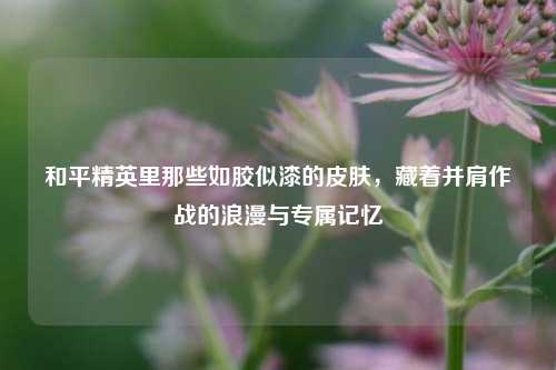 和平精英里那些如胶似漆的皮肤,藏着并肩作战的浪漫与专属记忆