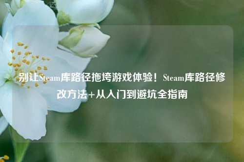 别让Steam库路径拖垮游戏体验!Steam库路径修改方法+从入门到避坑全指南