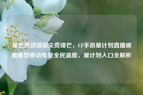星芒燃战场指尖竞锋芒,CF手游星计划直播破圈重塑移动电竞全民温度,星计划入口全解析