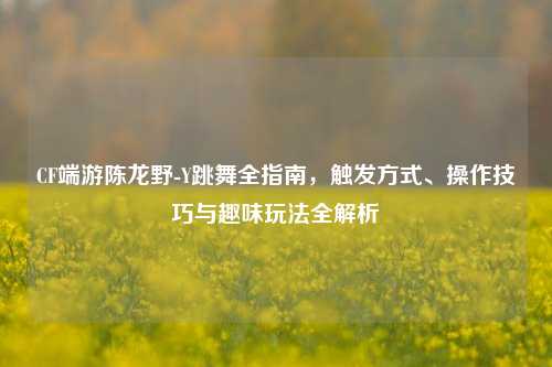 CF端游陈龙野-Y跳舞全指南,触发方式、操作技巧与趣味玩法全解析