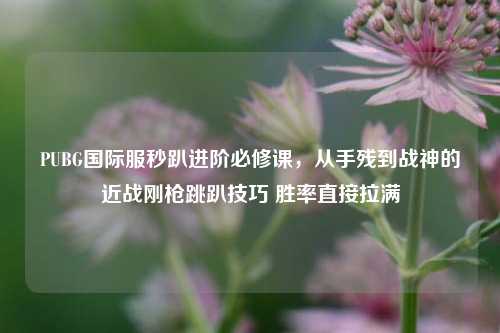 PUBG国际服秒趴进阶必修课,从手残到战神的近战刚枪跳趴技巧 胜率直接拉满