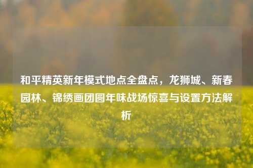 和平精英新年模式地点全盘点,龙狮城、新春园林、锦绣画团圆年味战场惊喜与设置方法解析