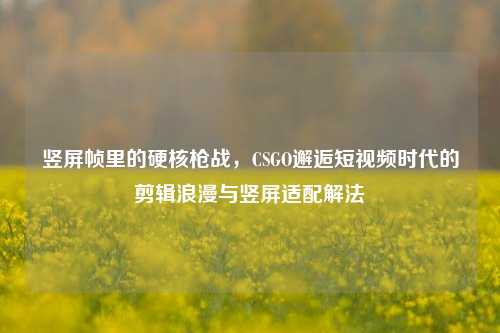 竖屏帧里的硬核枪战，CSGO邂逅短视频时代的剪辑浪漫与竖屏适配解法