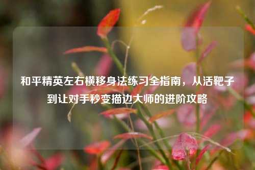 和平精英左右横移身法练习全指南,从活靶子到让对手秒变描边大师的进阶攻略