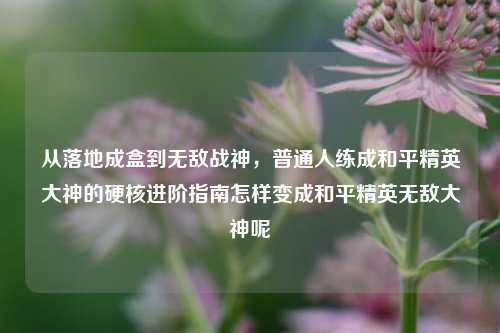 从落地成盒到无敌战神,普通人练成和平精英大神的硬核进阶指南怎样变成和平精英无敌大神呢