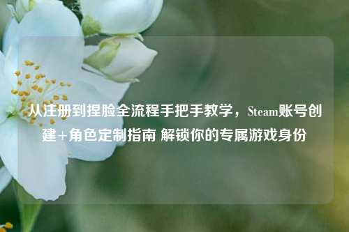 从注册到捏脸全流程手把手教学,Steam账号创建+角色定制指南 解锁你的专属游戏身份
