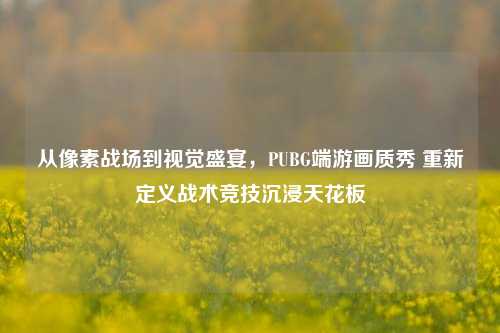 从像素战场到视觉盛宴，PUBG端游画质秀 重新定义战术竞技沉浸天花板
