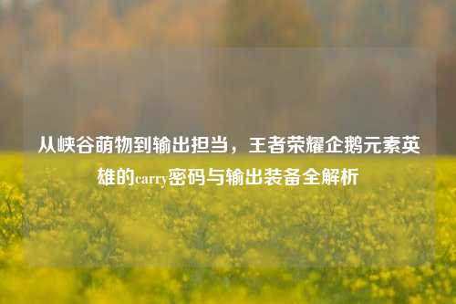 从峡谷萌物到输出担当,王者荣耀企鹅元素英雄的carry密码与输出装备全解析