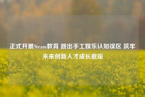 正式开展Steam教育 跳出手工娱乐认知误区 筑牢未来创新人才成长底座