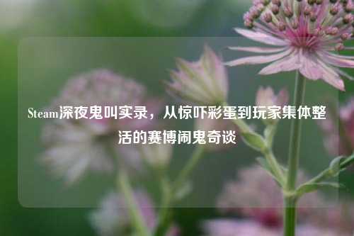 Steam深夜鬼叫实录,从惊吓彩蛋到玩家集体整活的赛博闹鬼奇谈