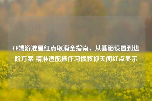 CF端游准星红点取消全指南，从基础设置到进阶方案 精准适配操作习惯教你关闭红点显示