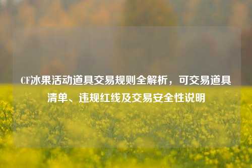 CF冰果活动道具交易规则全解析，可交易道具清单、违规红线及交易安全性说明