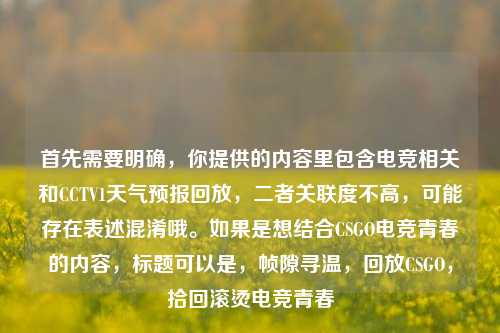 首先需要明确，你提供的内容里包含电竞相关和CCTV1天气预报回放，二者关联度不高，可能存在表述混淆哦。如果是想结合CSGO电竞青春的内容，标题可以是，帧隙寻温，回放CSGO，拾回滚烫电竞青春