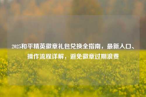 2025和平精英徽章礼包兑换全指南，最新入口、操作流程详解，避免徽章过期浪费