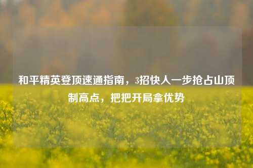 和平精英登顶速通指南,3招快人一步抢占山顶制高点,把把开局拿优势