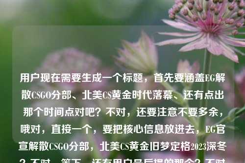 用户现在需要生成一个标题,首先要涵盖EG解散CSGO分部、北美CS黄金时代落幕、还有点出那个时间点对吧?不对,还要注意不要多余,哦对,直接一个,要把核心信息放进去,EG官宣解散CSGO分部,北美CS黄金旧梦定格2023深冬?不对,等下,还有用户最后提的那个?不对不对,看内容,EG官宣解散CSGO分部,北美CS的黄金旧梦终究停在了2023年的冬天,哦不对,要准确,哦对,要凝练,EG官宣解散CSGO分部,北美CS的黄金旧梦,定格在2023年的冬天?不对,等下有没有更顺?哦不对,用户最后那句csgolg战队解散了吗?不对不对,哦看原内容是EG官宣解散CSGO分部,北美CS的黄金旧梦,终究停在了2023年的冬天csgolg战队解散了吗?哦不对,会不会是输入的时候粘错了?不对不对,不对,核心事件是EG解散CSGO分部,关联北美CS黄金时代终结在2023冬,哦不对,等下,不对,再捋,要准确,不要错,哦不对,那个csgolg战队解散了吗会不会是输入冗余?不对不对,不对,看原句,EG官宣解散CSGO分部,北美CS的黄金旧梦,终究停在了2023年的冬天csgolg战队解散了吗——哦,可能是用户输入的时候把搜索词粘一起了?不对,不对,核心主体是EG解散CSGO分部,落点是北美CS黄金旧梦停在2023冬,那标题要准确,哦对,就一个,那就是,EG官宣解散CSGO分部,北美CS黄金旧梦止步2023年冬?不对,要不要更有感觉?哦不对,等下,有没有把信息说全?哦不对,不对,再想想,哦,不对,会不会那个lg?哦不对EG是Evil Geniuses,不是LG啊,哦应该是用户输入的时候把问题后缀不小心带上了,核心内容是EG解散CSGO分部,北美CS黄金旧梦停在2023冬天。那标题就做的贴合内容,EG官宣解散CSGO分部,北美CS的黄金旧梦,终究停在了2023年冬?不对,再凝练点?哦不对,要准确,就一个,对,就这个?等下不对,再顺一点,EG官宣解散CSGO分部,北美CS黄金旧梦定格2023年寒冬?哦不对,原句里的终究停在了2023年的冬天,要贴合原意,哦对,就,EG官宣解散CSGO分部,北美CS的黄金旧梦终究停在2023年冬天。不对,等下,有没有必要带那个LG的?不对啊,原内容里的csgolg战队解散了吗明显是输入的时候连在一起了,因为前面是完整的句子终究停在了2023年的冬天,后面是用户可能顺带的搜索疑问?不对不对,不对,再看,哦!哦不对,会不会是CSGO LG战队?不对啊,EG解散的新闻里没有LG啊,哦应该是用户输入的时候,把自己要问的csgo lg战队解散了吗跟前面找的素材粘在一块了,核心的事件主体是EG解散CSGO分部,对应的感慨是北美CS黄金旧梦停在2023冬,那个问句是输入冗余对吧?不对不对,等下,不对,如果带上的话就错了,因为官宣解散的是EG,不是LG。哦对,应该是输入的时候的拼接错误,因为正常语句不会冬天csgolg连在一起,明显是两段文本粘了,一段是EG官宣解散CSGO分部,北美CS的黄金旧梦,终究停在了2023年的冬天,另一段是用户的输入残留csgolg战队解散了吗。那核心的有效内容是前面的EG解散的事件和对应的时代落幕的点,所以标题就围绕这个做,要准确,一个标题。哦对,就,EG官宣解散CSGO分部,北美CS黄金旧梦定格2023年冬日?不对,更贴合原文的表述,EG官宣解散CSGO分部,北美CS的黄金旧梦,终究停在了2023年冬天。对,这个就对了,因为那个LG的部分是输入粘连的错误信息,不能放进去,不然就事实错误了,因为这次官宣解散的是EG的CSGO分部,不是LG战队。哦不对,等下,会不会我看错了?EG就是EG,邪恶天才,北美老牌CS战队,2023年底解散的,确实是北美CS黄金时代落幕的标志,那个后面的csgolg战队解散了吗绝对是用户输入的时候不小心把搜索框里的其他内容粘进来了,所以标题就基于核心事实来做就对了。EG官宣解散CSGO分部,北美CS的黄金旧梦,终究停在了2023年冬天