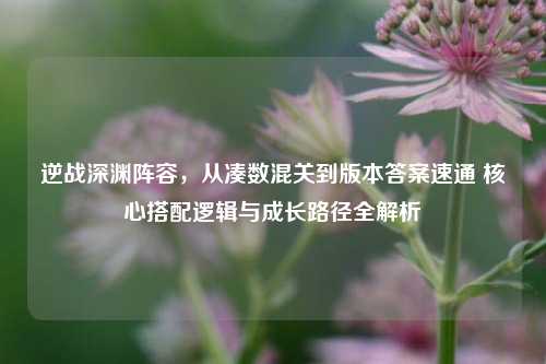 逆战深渊阵容，从凑数混关到版本答案速通 核心搭配逻辑与成长路径全解析