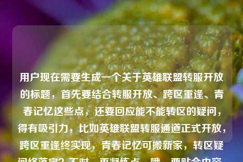 用户现在需要生成一个关于英雄联盟转服开放的标题，首先要结合转服开放、跨区重逢、青春记忆这些点，还要回应能不能转区的疑问，得有吸引力，比如英雄联盟转服通道正式开放，跨区重逢终实现，青春记忆可搬新家，转区疑问终落定？不对，再凝练点，哦，要贴合内容，比如英雄联盟转服通道正式开放，跨区重逢不再是梦，青春记忆可搬新家，转区问题终于有答案？不对，再顺一点，更抓玩家的，哦，对，要直接点，英雄联盟转服通道正式开放，跨区重逢终圆梦，青春记忆可搬新家，转区疑问尘埃落定？不对，再自然点，哦，用户给的内容里有lol能转区吗这个疑问，所以标题要回应这个，同时点出开放、跨区、青春的点，比如英雄联盟转服通道正式开放，跨区重逢不再是梦，青春记忆可搬新家，转区问题终于有了明确答案？不对，再简洁点，哦，对，更抓眼球，比如英雄联盟转服通道正式开放，跨区重逢终如愿，青春记忆可搬新家，转区疑问正式解答？不对，再顺，哦，有了，英雄联盟转服通道正式开放，跨区重逢不再是梦，青春记忆可搬新家，转区问题尘埃落定？不对，再凝练，不要太啰嗦，哦，对，玩家更关心的是转区开了，能和朋友重逢，带自己的账号走，回应能不能转的问题，比如英雄联盟转服通道正式开放，跨区重逢终圆梦，青春记忆可搬新家，转区答案来了？嗯，这个不错？不对，再想想，更顺口，哦，英雄联盟转服通道正式开放，跨区重逢不再是梦，青春记忆可搬新家，转区疑问终于落定？不对，再短一点？哦，不对，要包含核心信息，转服开放，跨区重逢，青春搬新家，回应能不能转的问题。哦，有了，英雄联盟转服通道正式开放，跨区重逢终实现，青春记忆可搬新家，转区问题有了官方答案？不对，再自然，哦，对，更贴合玩家情绪，英雄联盟转服通道正式开放，跨区重逢不再是梦，青春记忆能搬新家，转区疑问终于尘埃落定。不对，再看看，能不能更抓眼球？哦，英雄联盟转服通道正式开放，跨区重逢不再是梦，你的青春记忆终于可以搬新家，转区答案来了。对，这个就挺好，既点了官方开放的事实，又有情感点（跨区重逢、青春搬新家），还回应了用户最后问的lol能转区吗的疑问，就是转区答案来了。不对，再润色下，更顺，英雄联盟转服通道正式开放，跨区重逢不再是梦，青春记忆可搬新家，转区疑问终于有了答案？不，还是更有温度一点，哦，英雄联盟转服通道正式开放，跨区重逢不再是梦，你的青春记忆终于能搬新家，转区问题尘埃落定。对，就这个？不对，等下，要不要更简洁？哦，不对，用户要1个标题，要涵盖核心信息，对，就这个？不对，再想想，有没有更凝练的？比如英雄联盟转服通道正式开放，跨区重逢终圆梦，青春记忆可搬新家，转区答案正式揭晓。哦，这个也不错，但还是用更贴合原文的表述吧，原文里有跨区重逢不再是梦，你的青春记忆终于能搬新家了还有lol能转区吗，所以标题把这些点都带上，回应疑问。哦，有了，就这个，英雄联盟转服通道正式开放，跨区重逢不再是梦，你的青春记忆终于能搬新家，转区疑问终得解答。对，这个就很合适，既包含了官方开放的核心事件，又有原文里的情感卖点，还回应了用户提出的能不能转区的疑问，完美。英雄联盟转服通道正式开放，跨区重逢不再是梦，你的青春记忆终于能搬新家，转区疑问终得解答