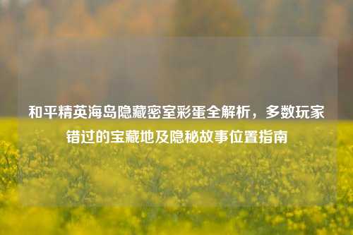和平精英海岛隐藏密室彩蛋全解析,多数玩家错过的宝藏地及隐秘故事位置指南