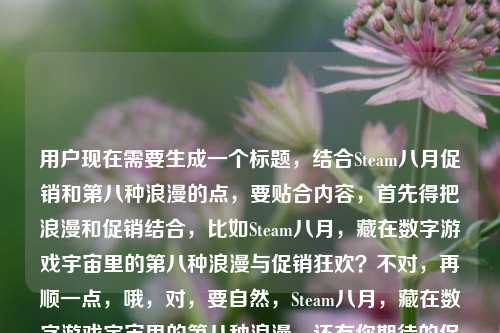 用户现在需要生成一个标题，结合Steam八月促销和第八种浪漫的点，要贴合内容，首先得把浪漫和促销结合，比如Steam八月，藏在数字游戏宇宙里的第八种浪漫与促销狂欢？不对，再顺一点，哦，对，要自然，Steam八月，藏在数字游戏宇宙里的第八种浪漫，还有你期待的促销吗？不对，再凝练？不对，要准确，用户的内容是Steam八，藏在数字游戏宇宙里的第八种浪漫steam八月有促销吗，所以标题要把这两个点结合，哦，对，更顺一点，Steam八月，藏在数字游戏宇宙里的第八种浪漫，促销来袭？不对，不对，再贴合，哦，不对，要准确，应该是Steam八月，数字游戏宇宙里的第八种浪漫，你关心的促销安排来了？不对，不对，再自然，哦，对，直接点，藏在数字游戏宇宙的第八种浪漫，Steam八月有哪些促销惊喜？哦，这个好像不错？等下，再想想，用户提到第八种浪漫，还有问八月有没有促销，所以把两者结合，对，藏在数字游戏宇宙的第八种浪漫，Steam八月促销安排全知晓？不对，太生硬，哦，数字游戏宇宙的第八种浪漫，Steam八月到底有没有促销？不对，再有点氛围感，哦，Steam八月，藏在数字游戏宇宙里的第八种浪漫，促销信息抢先看？不对，用户是问有没有促销，哦，对，结合浪漫和疑问，哦，有了，藏在数字游戏宇宙的第八种浪漫，Steam八月促销值得期待吗？不对，再顺，哦，Steam八月，数字游戏宇宙里的第八种浪漫，你盼的促销来了吗？不对，再凝练，哦，对，更好的，第八种浪漫藏在数字游戏宇宙，Steam八月有促销惊喜吗？嗯，这个？不对，再调整，哦，藏在数字游戏宇宙的第八种浪漫，Steam八月促销是否如约而至？不对，还是更接地气一点，哦，对，用户的原内容里有Steam八其实是Steam八月，还有第八种浪漫，还有问有没有促销，所以最终，藏在数字游戏宇宙的第八种浪漫，Steam八月到底有没有促销？不对，等下，会不会更有感觉？哦，Steam八月，数字游戏宇宙里的第八种浪漫，促销安排揭秘？不对，用户是提问有没有促销，所以标题要带这个疑问，同时点出第八种浪漫的点。哦，对了，就这个，藏在数字游戏宇宙的第八种浪漫，Steam八月促销来了吗？不对，再顺一点，哦，数字游戏宇宙的第八种浪漫，Steam八月有你期待的促销吗？嗯，这个好像可以？不对，再想想，有没有更抓人的？哦，Steam八月，藏在数字游戏宇宙的第八种浪漫，促销信息一览？不对，用户是问有没有促销，不是要一览，哦，对，原内容是疑问steam八月有促销吗，还有藏在数字游戏宇宙里的第八种浪漫，所以结合起来，最贴合的，藏在数字游戏宇宙的第八种浪漫，Steam八月到底有没有促销？不对，会不会太普通？哦，第八种浪漫藏在Steam八月，数字游戏宇宙的促销惊喜要来了？哦，这个好像更顺？等下，读一下，第八种浪漫藏在Steam八月，数字游戏宇宙的促销惊喜要来了？不对，原句是藏在数字游戏宇宙里的第八种浪漫，所以还是把那个意象放前面？哦，对，就，藏在数字游戏宇宙的第八种浪漫，Steam八月促销值得期待吗？不对，再精准，哦，有了！Steam八月，藏在数字游戏宇宙里的第八种浪漫，你等的促销有消息了？不对，还是更简洁，标题要短一点？哦，对，标题不用太长，数字游戏宇宙的第八种浪漫，Steam八月有促销吗？哦！这个就好啊！你看，点出了数字游戏宇宙的第八种浪漫这个核心意象，然后点出核心问题Steam八月有促销吗，完美贴合用户给的内容啊！等下，再看用户给的原文，Steam八，藏在数字游戏宇宙里的第八种浪漫steam八月有促销吗，哦，Steam八就是Steam八月，所以这个标题数字游戏宇宙的第八种浪漫，Steam八月有促销吗？是不是刚好？不对，要不要把Steam八月放前面？哦，Steam八月，藏在数字游戏宇宙的第八种浪漫，有促销吗？也可以，但刚才那个更有氛围感？不对，再想想，哪个更好？哦，不对，用户要的是1个标题，直接生成，那选最贴合的，把两个核心元素都包含，一是藏在数字游戏宇宙里的第八种浪漫，二是Steam八月是否有促销的疑问。哦，对，就藏在数字游戏宇宙的第八种浪漫，Steam八月有促销吗？不对，要不要把里加上？藏在数字游戏宇宙里的第八种浪漫，Steam八月有促销吗？对，这个完全贴合，所有元素都有了，而且是一个标题，符合要求。等等，会不会更吸引人一点？比如藏在数字游戏宇宙的第八种浪漫，Steam八月促销安排来了？但用户是问有没有促销，不是说安排来了，所以还是用原疑问更好，更贴合。对，就这个。藏在数字游戏宇宙里的第八种浪漫，Steam八月有促销吗？