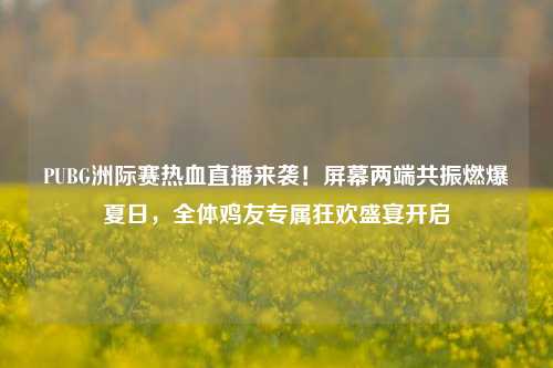 PUBG洲际赛热血直播来袭！屏幕两端共振燃爆夏日，全体鸡友专属狂欢盛宴开启