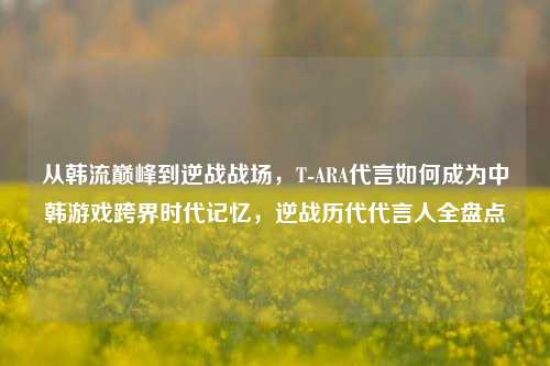 从韩流巅峰到逆战战场，T-ARA代言如何成为中韩游戏跨界时代记忆，逆战历代代言人全盘点