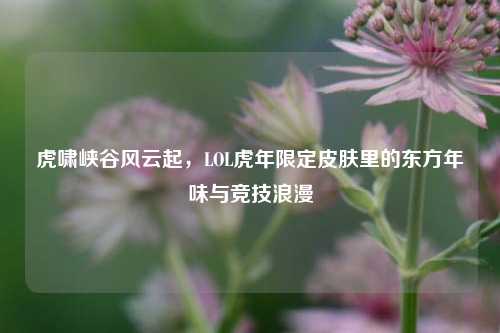 虎啸峡谷风云起，LOL虎年限定皮肤里的东方年味与竞技浪漫