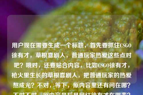 用户现在需要生成一个标题，首先要抓住CSGO徐有才，草根喜剧人，普通玩家热爱这些点对吧？哦对，还要贴合内容，比如CSGO徐有才，枪火里生长的草根喜剧人，把普通玩家的热爱熬成光？不对，等下，原内容里还有问在哪？不对不对，原内容最后是网红徐有才在哪表？哦不对，可能是输入的时候没写完？不对，核心是他是CSGO的草根喜剧人，把普通玩家热爱熬成光。等下，要准确，哦不对，再捋，主体是CSGO徐有才，标签是枪火里长出的草根喜剧人，内核是普通玩家的热爱成光。那标题要凝练，就一个。哦对，就CSGO徐有才，枪火中成长的草根喜剧人，将普通玩家的热爱熬成光？不对，要不要更顺？哦对，再自然点，CSGO徐有才，枪火里长出的草根喜剧人，把普通玩家的热爱熬成光——不对，原内容最后那个网红徐有才在哪表是不是输入残了？哦看原句最后是把普通玩家的热爱熬成了光网红徐有才在哪表，应该是输入的时候多打了？不对，不对，会不会是用户粘贴的时候粘多了？不对，核心信息是徐有才是CSGO领域从枪火里出来的草根喜剧人，把普通玩家的热爱熬成光。那标题就准确抓核心就行，不用管那个没头没尾的在哪表，应该是输入失误。对，就生成一个准确的，CSGO徐有才，枪火里生长的草根喜剧人，把普通玩家的热爱熬成光？不对，再顺一点？哦对，更贴合，CSGO徐有才，枪火里长出的草根喜剧人，将普通玩家的热爱熬成光。对，就这个？等下，会不会更抓眼球？不对，用户要根据提供的内容，直接1个标题。哦对，就这个吧。不对，等下，再看原内容的残句网红徐有才在哪表？哦会不会是在哪直播打错了？不对，原内容里没说直播的信息啊，前面的内容都是说他是枪火里的草根喜剧人，把普通玩家热爱熬成光，后面的应该是粘贴错误，因为句子都不通，在哪表完全不通，所以应该以通顺的有效内容来做标题。对，就定，CSGO徐有才，枪火里长出的草根喜剧人，把普通玩家的热爱熬成光。对，这个就对了。CSGO徐有才，枪火里长出的草根喜剧人，把普通玩家的热爱熬成光