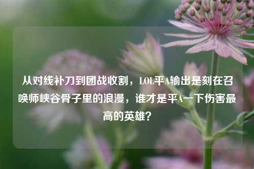 从对线补刀到团战收割，LOL平A输出是刻在召唤师峡谷骨子里的浪漫，谁才是平A一下伤害最高的英雄？