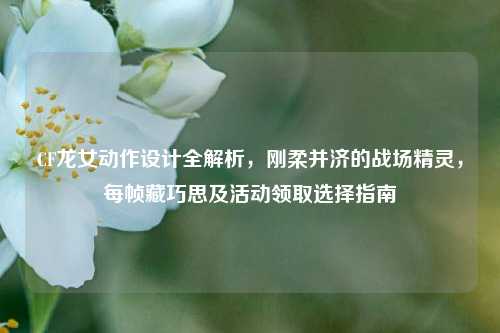 CF龙女动作设计全解析，刚柔并济的战场精灵，每帧藏巧思及活动领取选择指南