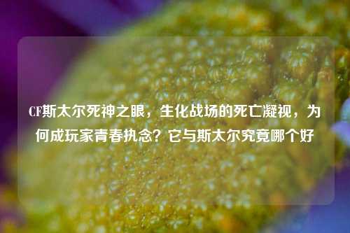 CF斯太尔死神之眼，生化战场的死亡凝视，为何成玩家青春执念？它与斯太尔究竟哪个好