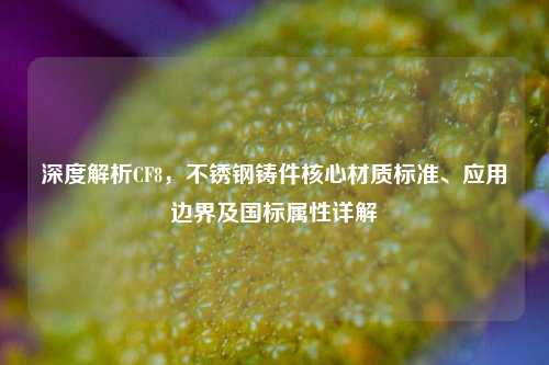 深度解析CF8，不锈钢铸件核心材质标准、应用边界及国标属性详解