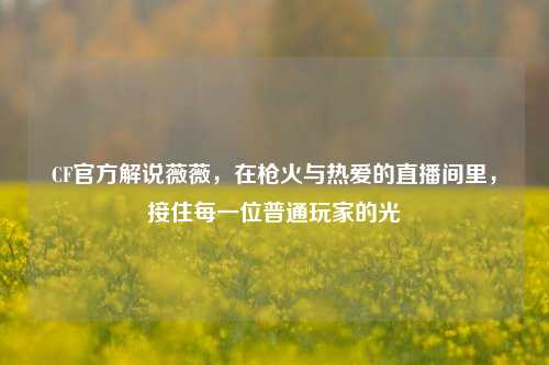 CF官方解说薇薇，在枪火与热爱的直播间里，接住每一位普通玩家的光
