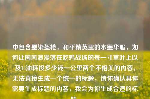 中包含墨染盔枪，和平精英里的水墨华服，如何让国风浪漫落在吃鸡战场的每一寸草叶上以及14油耗投多少钱一公里两个不相关的内容，无法直接生成一个统一的标题，请你确认具体需要生成标题的内容，我会为你生成合适的标题。