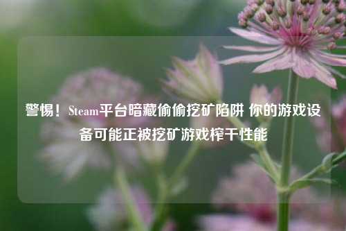 警惕！Steam平台暗藏偷偷挖矿陷阱 你的游戏设备可能正被挖矿游戏榨干性能