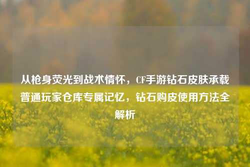 从枪身荧光到战术情怀，CF手游钻石皮肤承载普通玩家仓库专属记忆，钻石购皮使用方法全解析