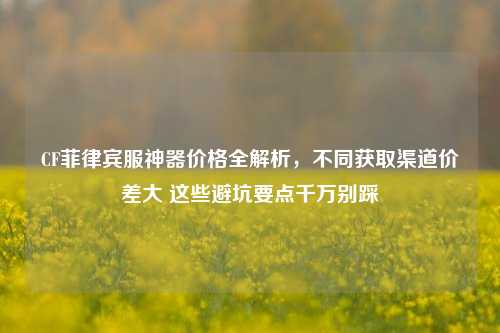 CF菲律宾服神器价格全解析，不同获取渠道价差大 这些避坑要点千万别踩