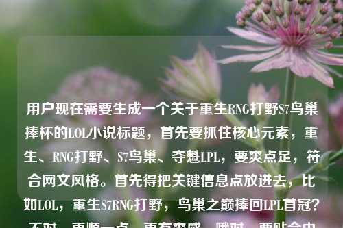 用户现在需要生成一个关于重生RNG打野S7鸟巢捧杯的LOL小说标题,首先要抓住核心元素,重生、RNG打野、S7鸟巢、夺魁LPL,要爽点足,符合网文风格。首先得把关键信息点放进去,比如LOL,重生S7RNG打野,鸟巢之巅捧回LPL首冠?不对,再顺一点,更有爽感,哦对,要贴合内容,就是重生到S7的RNG打野,在鸟巢把奖杯拿回来,所以标题要直接点出爽点,比如LOL,重生S7RNG打野,我在鸟巢捧起LPL首座S赛奖杯?不对,再凝练点?不对,用户给的内容是LOL之重生RNG打野,我在S7的鸟巢,把奖杯捧回了LPLLOL重生之,哦,要自然,符合网文标题的感觉,哦,对,更抓眼球一点,LOL,重生S7RNG打野,鸟巢捧杯为LPL带回S赛首冠?不对,再顺,哦,不对,S7的时候LPL确实没拿过S冠,RNG当时折戟,所以这个爽点就是弥补遗憾,对吧?哦,对,更直接,LOL,重生S7RNG打野,我在鸟巢把S赛奖杯捧回LPL?哎,不对,是不是更有那味儿?等下,再看看,用户要1个标题,直接点,核心要素都要有,LOL题材,重生身份是S7的RNG打野,核心事件是鸟巢夺冠把奖杯带回LPL。哦,对,就这个?不对,再润色下更像网文标题?比如LOL,重生S7RNG打野,鸟巢夺冠我为LPL捧回S赛金杯?不对,还是更贴合用户给的原文内容,用户原文里有我在S7的鸟巢,把奖杯捧回了LPL,所以直接整合得更顺,LOL,重生RNG打野,S7鸟巢我为LPL捧回S赛奖杯?不对,哦,等下,S7的决赛是在鸟巢,当时是两个韩国队,所以这个重生文的爽点就是改变历史,在鸟巢夺冠。哦,对,更有冲击力一点,LOL,重生S7RNG打野,我在鸟巢把S赛奖杯捧回LPL——对,这个就对了?等下,再看看,有没有更顺?哦,不对,要不要更有情绪点?比如重生S7RNG打野,鸟巢之巅,我为LPL捧回S赛冠军奖杯?不对,用户要直接,根据提供的内容,内容里的元素,LOL,重生RNG打野,S7鸟巢,捧奖杯回LPL。哦,就用最贴合的,不要太花哨,准确点,LOL,重生S7RNG打野,我在鸟巢为LPL捧回S赛奖杯?不对,等下,用户给的原文开头是LOL之重生RNG打野,我在S7的鸟巢,把奖杯捧回了LPLLOL重生之,哦,可能用户打重复了LOL重生之,所以整合起来,最通顺的爽文标题,LOL,重生RNG打野,S7鸟巢我把S赛奖杯捧回LPL。对,这个就可以,要素齐全,点明题材、身份、时间地点、核心爽点,符合网文标题的风格。LOL,重生S7RNG打野,我在鸟巢把S赛奖杯捧回LPL