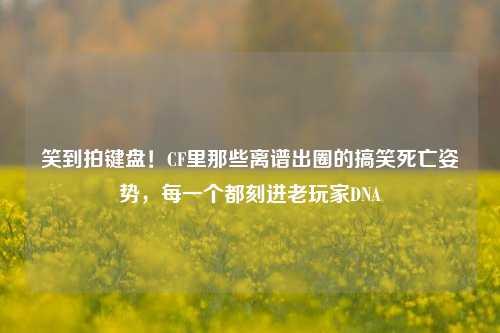 笑到拍键盘！CF里那些离谱出圈的搞笑死亡姿势，每一个都刻进老玩家DNA