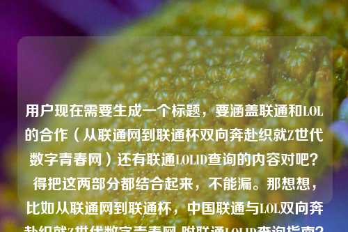用户现在需要生成一个标题，要涵盖联通和LOL的合作（从联通网到联通杯双向奔赴织就Z世代数字青春网）还有联通LOLID查询的内容对吧？得把这两部分都结合起来，不能漏。那想想，比如从联通网到联通杯，中国联通与LOL双向奔赴织就Z世代数字青春网 附联通LOLID查询指南？不对，再顺一点？哦对，要自然，把两个核心点都放进去，一个是双方的合作双向奔赴织Z世代青春网，一个是LOLID查询的问题。哦对，再调整得更通顺，从联通网到联通杯，中国联通与LOL双向奔赴织就Z世代数字青春网 附联通LOLID查询方法？不对，是不是更贴合？等下，用户的内容有两部分，一是联通和LOL的合作双向奔赴织Z世代数字青春网，二是联通LOLID怎么查询。所以标题要把这两个都涵盖，而且是一个标题。哦对，再润色下，更流畅，从联通网到联通杯，中国联通与LOL双向奔赴织就Z世代数字青春网 一文看懂联通LOLID查询方式？不对，会不会太啰嗦？或者更紧凑点？从联通网到联通杯，中国联通携手LOL双向奔赴织就Z世代数字青春网 附联通LOLID查询攻略？哦对，这个不错？等下，再想想，有没有更顺的？哦，不对，要准确，用户的问题里既有两者的合作双向奔赴织Z世代数字青春网，又有LOLID查询的需求，所以标题必须同时包含这两个核心要素，不能只讲一个。哦对，再调整得更自然，从联通网到联通杯，中国联通与LOL双向奔赴织就Z世代数字青春网 联通LOLID查询方法一文详解？嗯，这个可以？不对，再简洁点？哦，从联通网到联通杯，中国联通与LOL双向奔赴织就Z世代数字青春网 附联通LOLID查询指南——对，这个就挺好，既点了前面的合作内容，又说了后面的查询需求，符合用户给的所有内容点。等等，有没有更抓眼球？不过用户要直接生成1个，只要1个，那这个就合适？不对，再看看，会不会把查询的点放得更自然？哦，从联通网到联通杯，中国联通与LOL双向奔赴织就Z世代数字青春网 联通LOLID怎么查一文看懂？哦，也可以，但附联通LOLID查询指南更清晰。不对，再想想，用户原文里有如何织就Z世代的数字青春网？中国联通LOlD怎么查询，所以标题要回应这两个点。哦，对了，是不是可以更贴合，从联通网到联通杯，中国联通与LOL双向奔赴如何织就Z世代数字青春网？附联通LOLID查询方法——哦，这个更好！因为原文里有那个问句，就是如何织就Z世代数字青春网，然后还有查询LOLID的问题，所以这个标题既点了从联通网到联通杯的合作，点了双向奔赴织Z世代青春网的核心议题，又附上了大家关心的LOLID查询方法，完全覆盖了用户给的所有内容。对，就这个？等下，再顺一遍，从联通网到联通杯，中国联通与LOL双向奔赴如何织就Z世代数字青春网？附联通LOLID查询方法——对，这个很合适，没有多余，涵盖了所有核心信息，是一个完整的标题。从联通网到联通杯，中国联通与LOL双向奔赴如何织就Z世代数字青春网？附联通LOLID查询方法