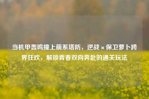 当机甲轰鸣撞上萌系塔防，逆战×保卫萝卜跨界狂欢，解锁青春双向奔赴的通关玩法