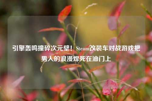 引擎轰鸣撞碎次元壁！Steam改装车对战游戏把男人的浪漫焊死在油门上